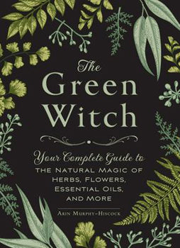 Green Witch - Your Complete Guide to the Natural Magic of Herbs, Flowers, Essential Oils, and More
